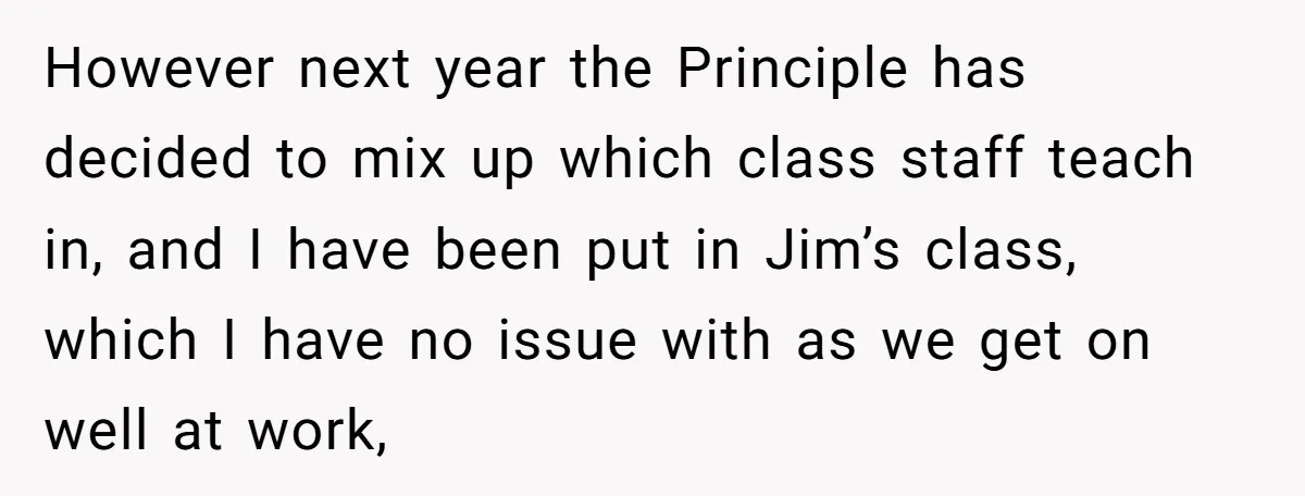 However next year the Principle has decided to mix up which class staff teach in, and I have been put in Jim’s class, which I have no issue with as...