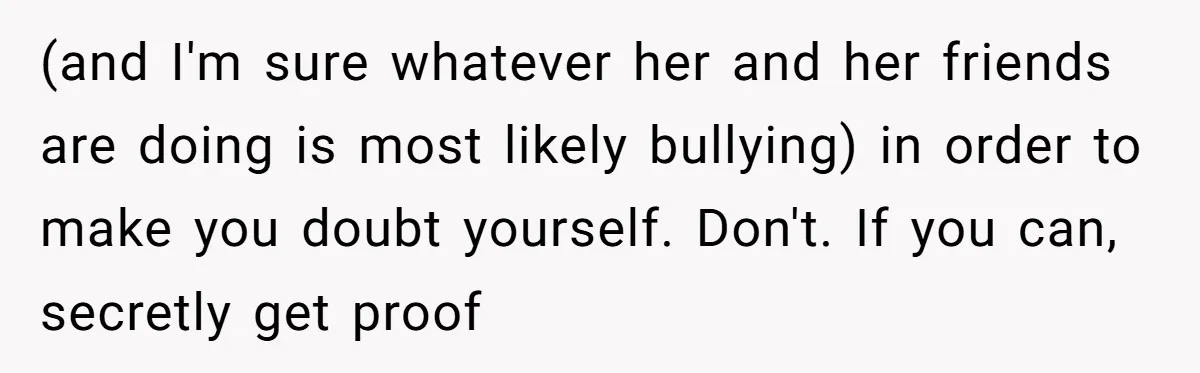 (and I'm sure whatever her and her friends are doing is most likely bullying) in order to make you doubt yourself. Don't. If you can, secretly get proof
