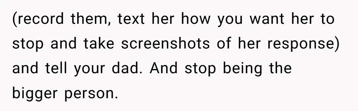 (record them, text her how you want her to stop and take screenshots of her response) and tell your dad. And stop being the bigger person.