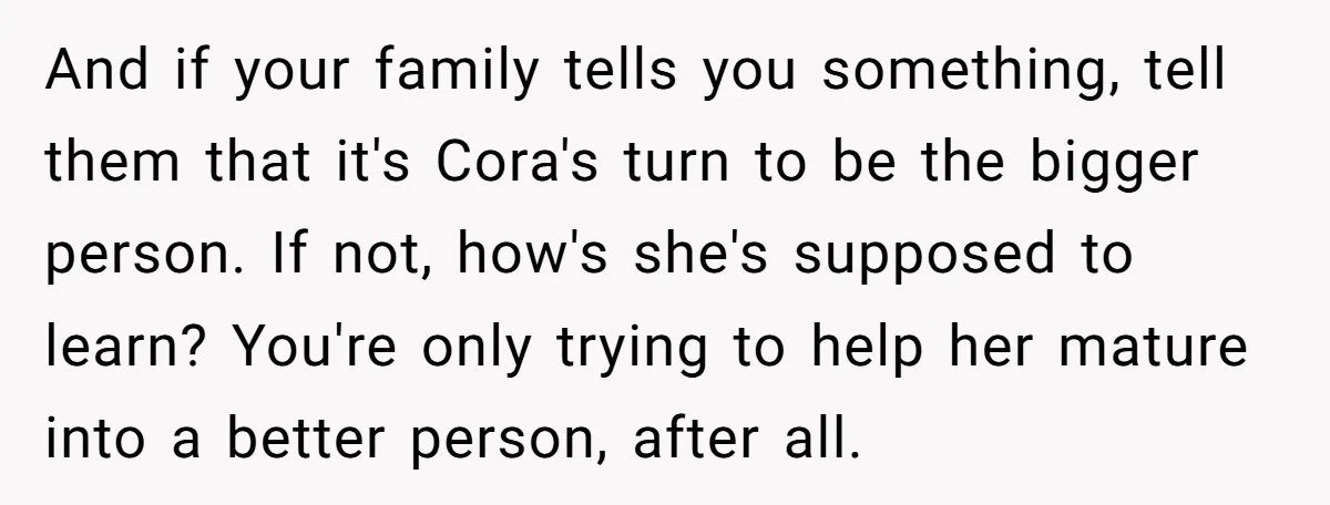 And if your family tells you something, tell them that it's Cora's turn to be the bigger person. If not, how's she's supposed to learn? You're only trying to help...