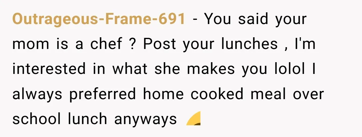 Outrageous-Frame-691 − You said your mom is a chef ? Post your lunches , I'm interested in what she makes you lolol I always preferred home cooked meal over school...