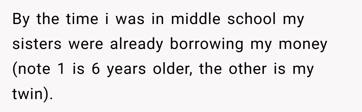 By the time i was in middle school my sisters were already borrowing my money (note 1 is 6 years older, the other is my twin).