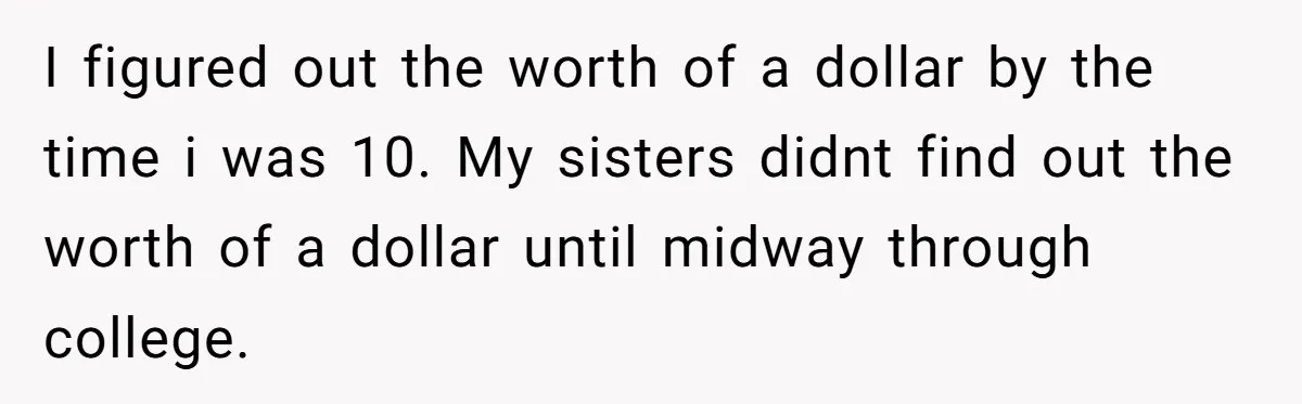 I figured out the worth of a dollar by the time i was 10. My sisters didnt find out the worth of a dollar until midway through college.