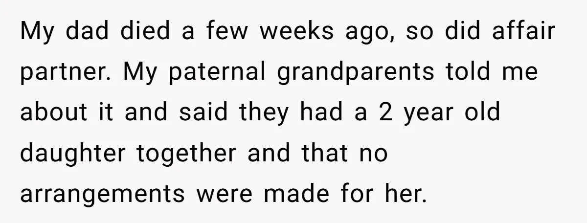 My dad died a few weeks ago, so did affair partner. My paternal grandparents told me about it and said they had a 2 year old daughter together and that...