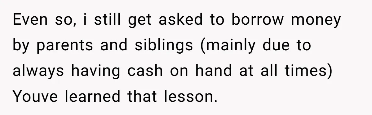 Even so, i still get asked to borrow money by parents and siblings (mainly due to always having cash on hand at all times) Youve learned that lesson.