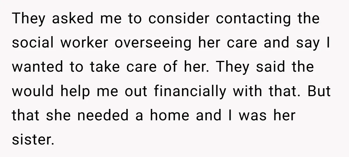 They asked me to consider contacting the social worker overseeing her care and say I wanted to take care of her. They said the would help me out financially with...