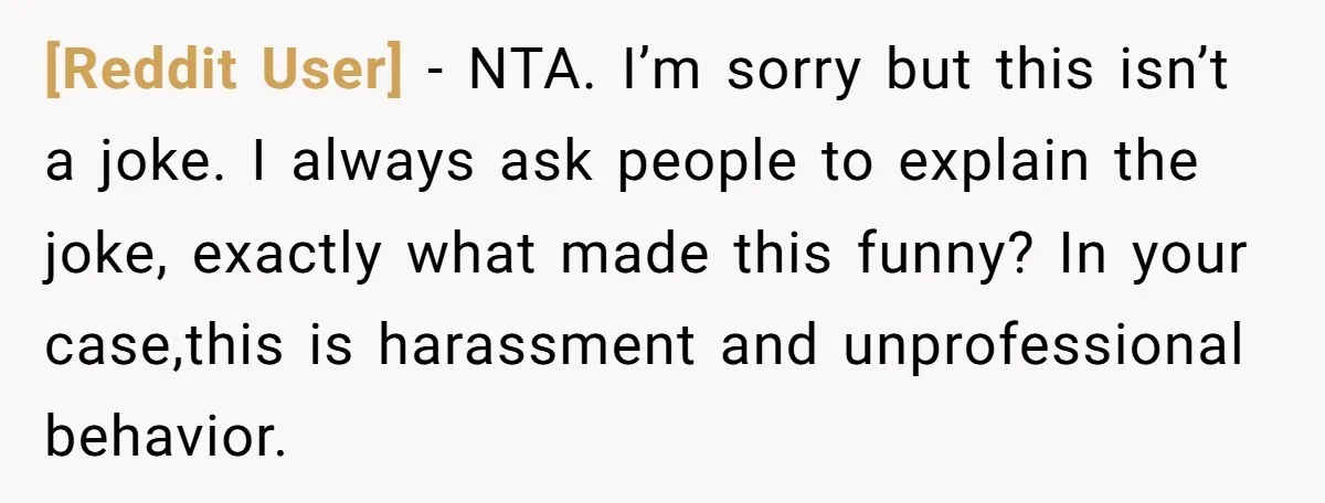 [Reddit User] − NTA. I’m sorry but this isn’t a joke. I always ask people to explain the joke, exactly what made this funny? In your case,this is harassment and...