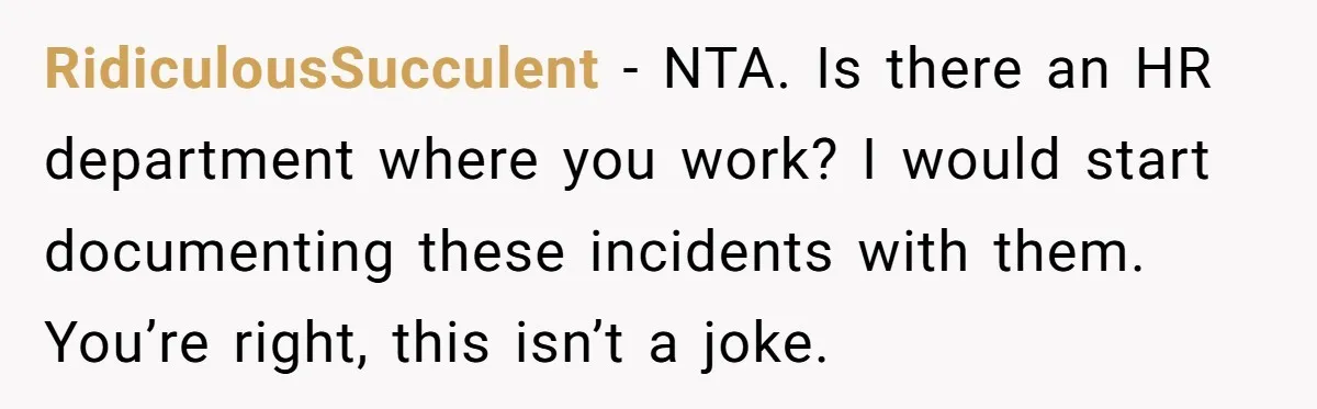 RidiculousSucculent − NTA. Is there an HR department where you work? I would start documenting these incidents with them. You’re right, this isn’t a joke.