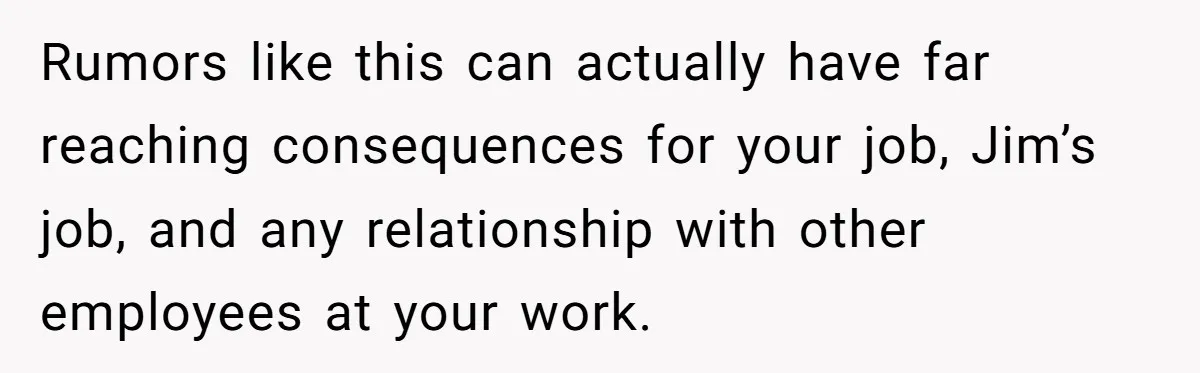 Rumors like this can actually have far reaching consequences for your job, Jim’s job, and any relationship with other employees at your work.