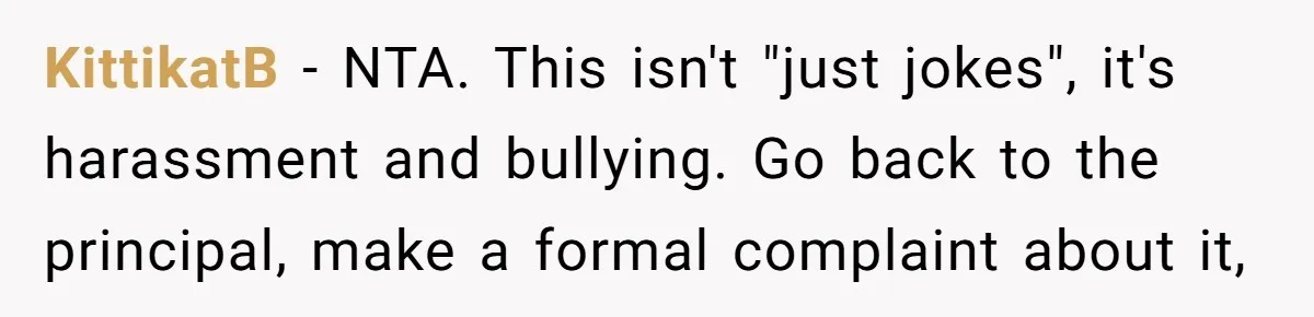 KittikatB − NTA. This isn't "just jokes", it's harassment and bullying. Go back to the principal, make a formal complaint about it,