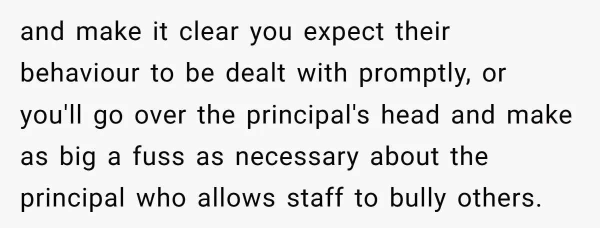 and make it clear you expect their behaviour to be dealt with promptly, or you'll go over the principal's head and make as big a fuss as necessary about the...