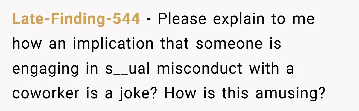 Late-Finding-544 − Please explain to me how an implication that someone is engaging in s__ual misconduct with a coworker is a joke? How is this amusing?