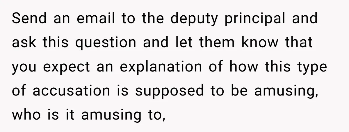 Send an email to the deputy principal and ask this question and let them know that you expect an explanation of how this type of accusation is supposed to be...