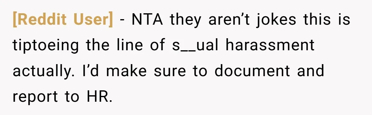 [Reddit User] − NTA they aren’t jokes this is tiptoeing the line of s__ual harassment actually. I’d make sure to document and report to HR.