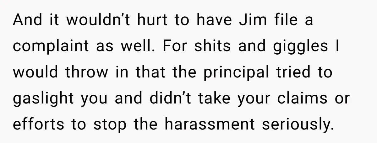 And it wouldn’t hurt to have Jim file a complaint as well. For shits and giggles I would throw in that the principal tried to gaslight you and didn’t take...