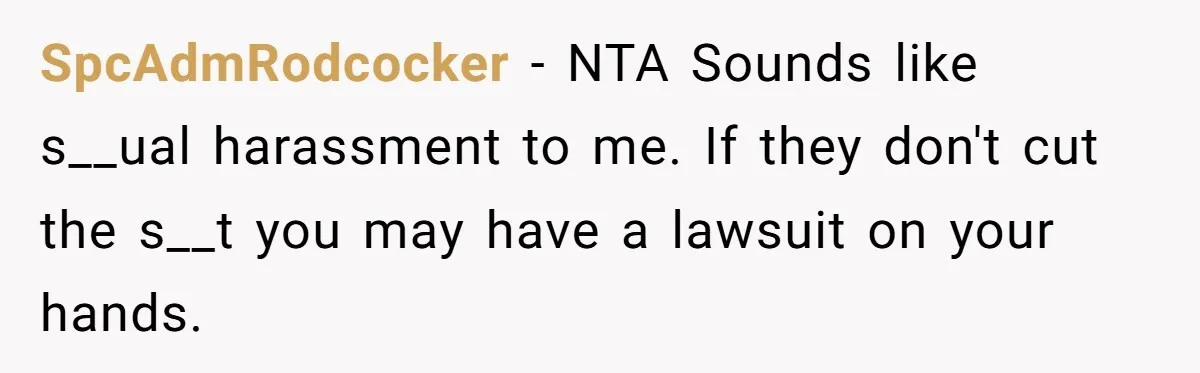 SpcAdmRodcocker − NTA Sounds like s__ual harassment to me. If they don't cut the s__t you may have a lawsuit on your hands.