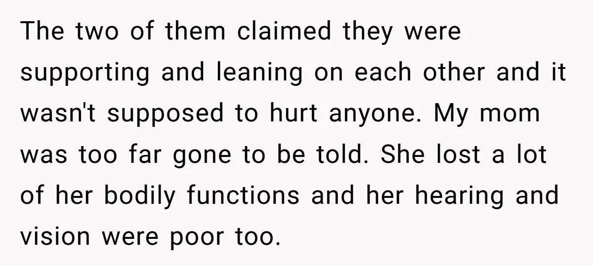 The two of them claimed they were supporting and leaning on each other and it wasn't supposed to hurt anyone. My mom was too far gone to be told. She...