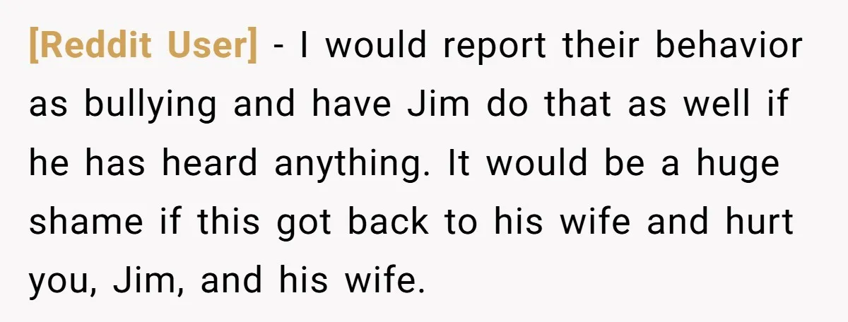 [Reddit User] − I would report their behavior as bullying and have Jim do that as well if he has heard anything. It would be a huge shame if this...