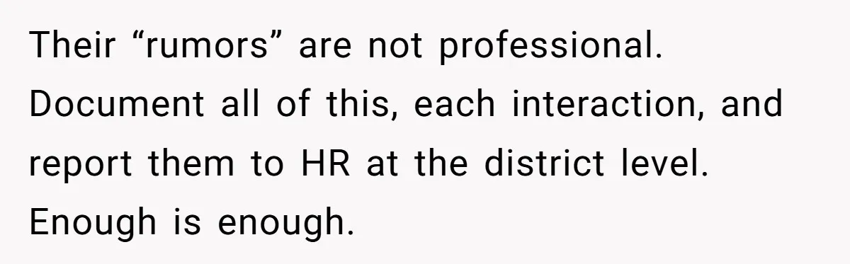 Their “rumors” are not professional. Document all of this, each interaction, and report them to HR at the district level. Enough is enough.
