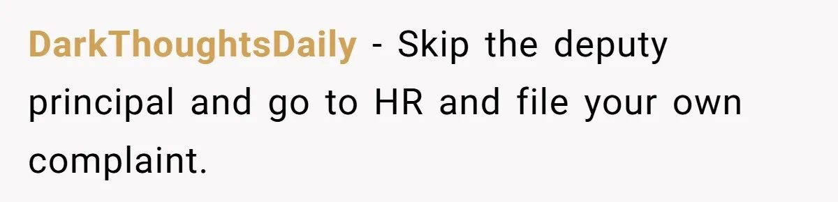 DarkThoughtsDaily − Skip the deputy principal and go to HR and file your own complaint.