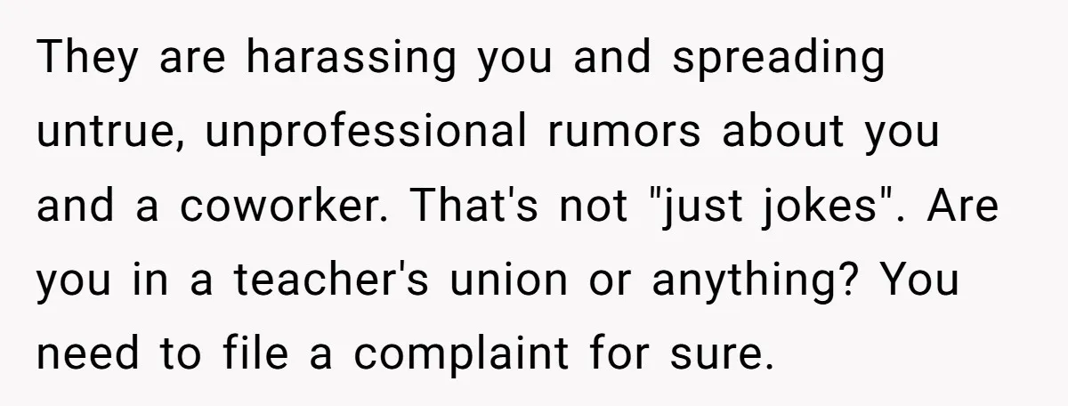 They are harassing you and spreading untrue, unprofessional rumors about you and a coworker. That's not "just jokes". Are you in a teacher's union or anything? You need to file...