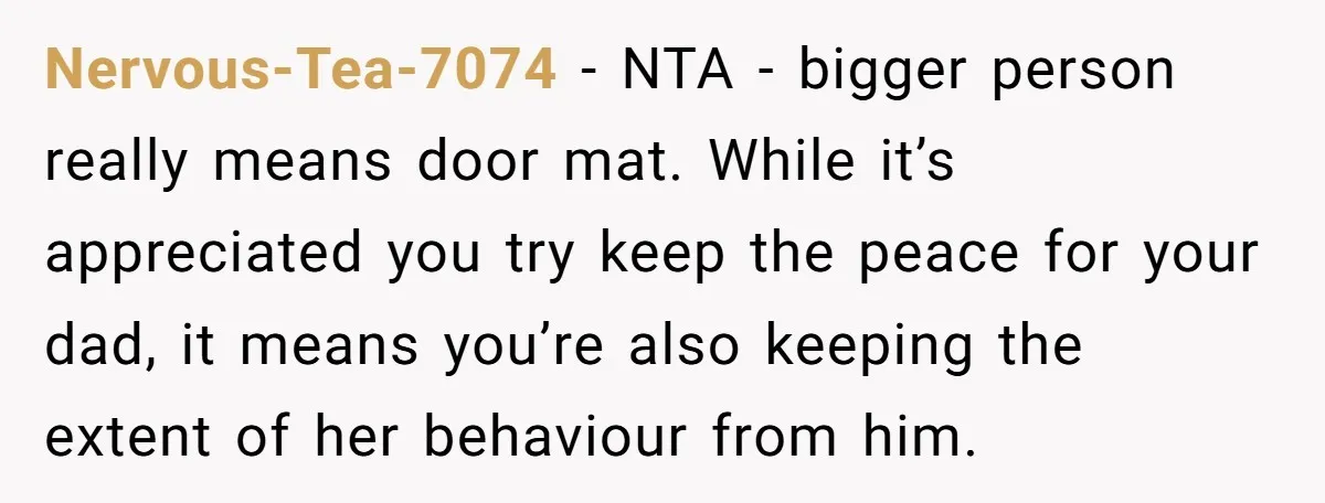 Nervous-Tea-7074 − NTA - bigger person really means door mat. While it’s appreciated you try keep the peace for your dad, it means you’re also keeping the extent of her...