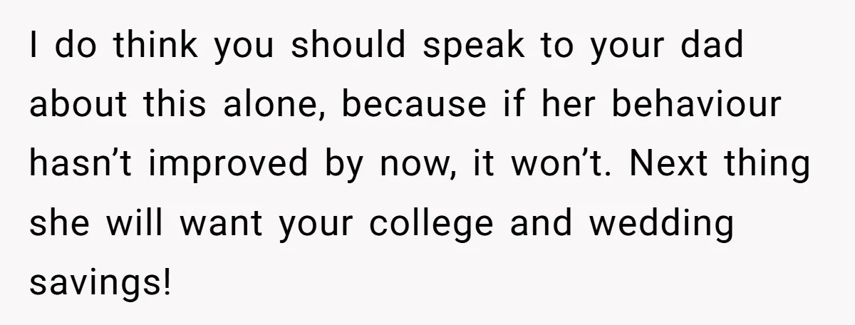 I do think you should speak to your dad about this alone, because if her behaviour hasn’t improved by now, it won’t. Next thing she will want your college and...
