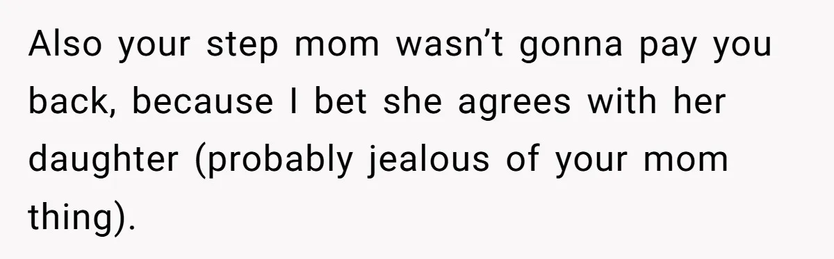 Also your step mom wasn’t gonna pay you back, because I bet she agrees with her daughter (probably jealous of your mom thing).