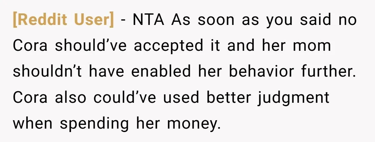 [Reddit User] − NTA As soon as you said no Cora should’ve accepted it and her mom shouldn’t have enabled her behavior further. Cora also could’ve used better judgment when...