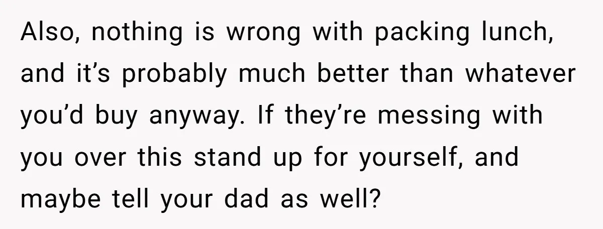 Also, nothing is wrong with packing lunch, and it’s probably much better than whatever you’d buy anyway. If they’re messing with you over this stand up for yourself, and maybe...