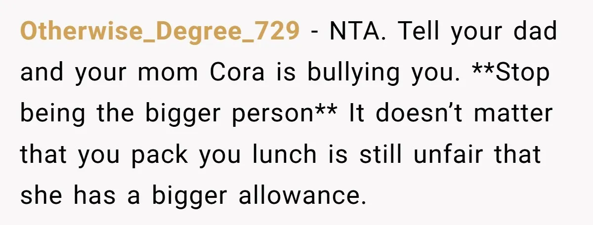 Otherwise_Degree_729 − NTA. Tell your dad and your mom Cora is bullying you. **Stop being the bigger person** It doesn’t matter that you pack you lunch is still unfair that...