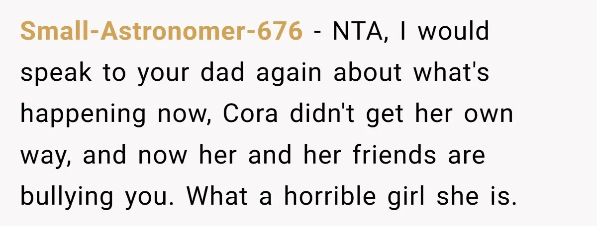 Small-Astronomer-676 − NTA, I would speak to your dad again about what's happening now, Cora didn't get her own way, and now her and her friends are bullying you. What...