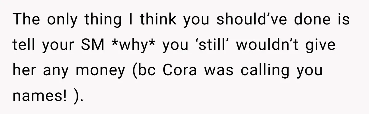The only thing I think you should’ve done is tell your SM *why* you ‘still’ wouldn’t give her any money (bc Cora was calling you names! ).