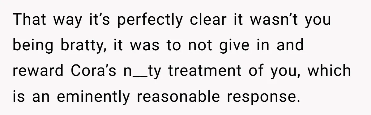 That way it’s perfectly clear it wasn’t you being bratty, it was to not give in and reward Cora’s n__ty treatment of you, which is an eminently reasonable response.