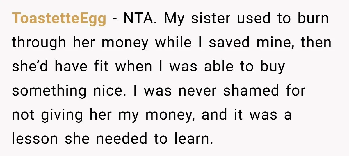 ToastetteEgg − NTA. My sister used to burn through her money while I saved mine, then she’d have fit when I was able to buy something nice. I was never...
