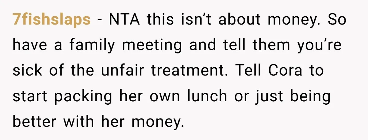 7fishslaps − NTA this isn’t about money. So have a family meeting and tell them you’re sick of the unfair treatment. Tell Cora to start packing her own lunch or...