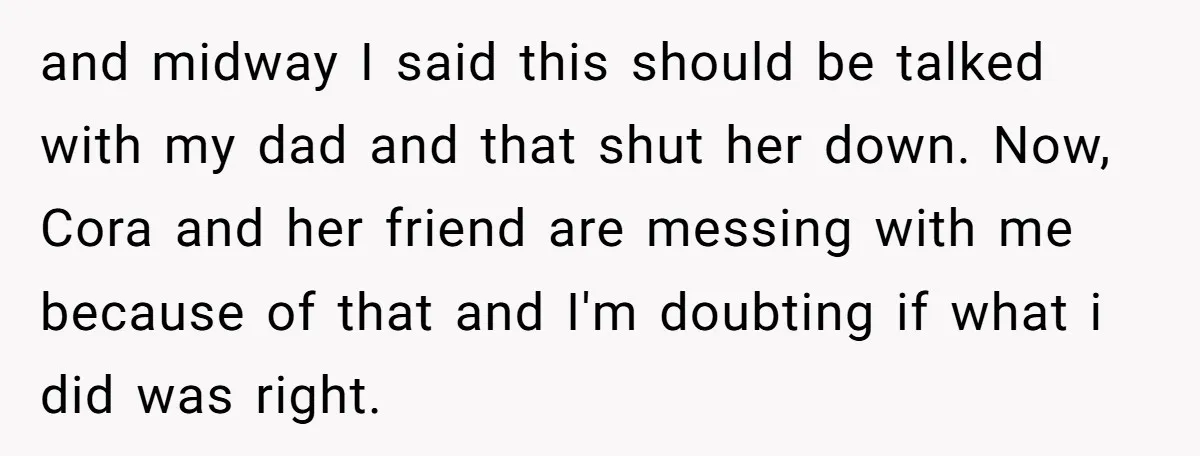 and midway I said this should be talked with my dad and that shut her down. Now, Cora and her friend are messing with me because of that and I'm...