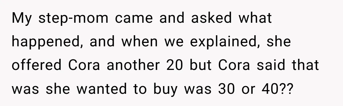 My step-mom came and asked what happened, and when we explained, she offered Cora another 20 but Cora said that was she wanted to buy was 30 or 40??
