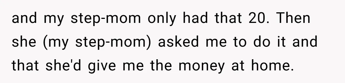 and my step-mom only had that 20. Then she (my step-mom) asked me to do it and that she'd give me the money at home.