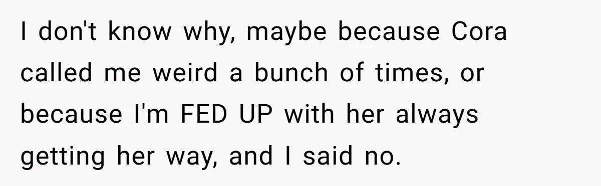 I don't know why, maybe because Cora called me weird a bunch of times, or because I'm FED UP with her always getting her way, and I said no.