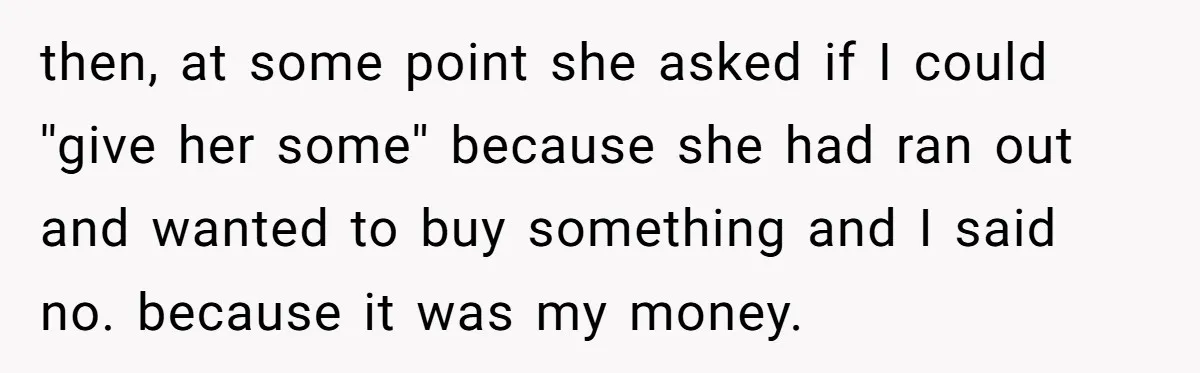 then, at some point she asked if I could ''give her some'' because she had ran out and wanted to buy something and I said no. because it was my...
