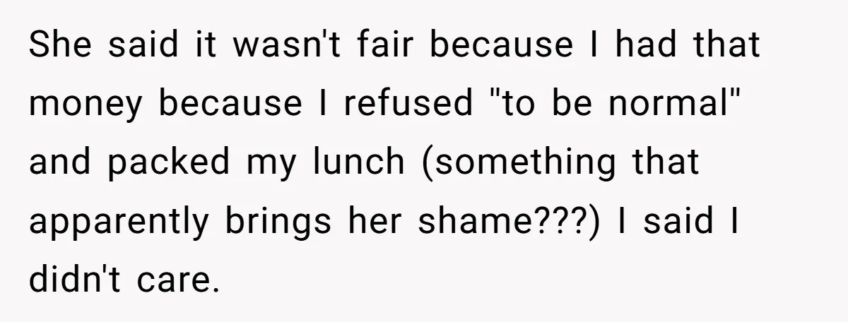 She said it wasn't fair because I had that money because I refused ''to be normal'' and packed my lunch (something that apparently brings her shame???) I said I didn't...