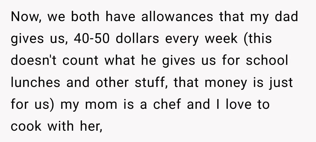 Now, we both have allowances that my dad gives us, 40-50 dollars every week (this doesn't count what he gives us for school lunches and other stuff, that money is...