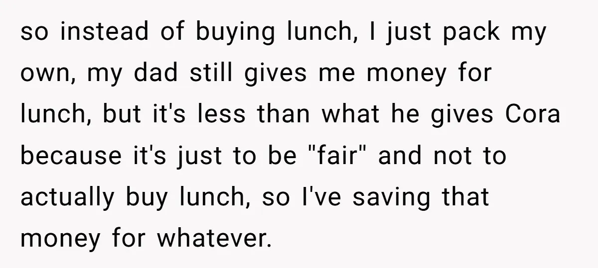 so instead of buying lunch, I just pack my own, my dad still gives me money for lunch, but it's less than what he gives Cora because it's just to...