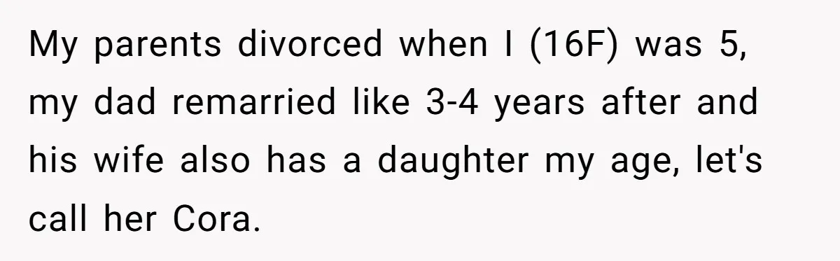 My parents divorced when I (16F) was 5, my dad remarried like 3-4 years after and his wife also has a daughter my age, let's call her Cora.