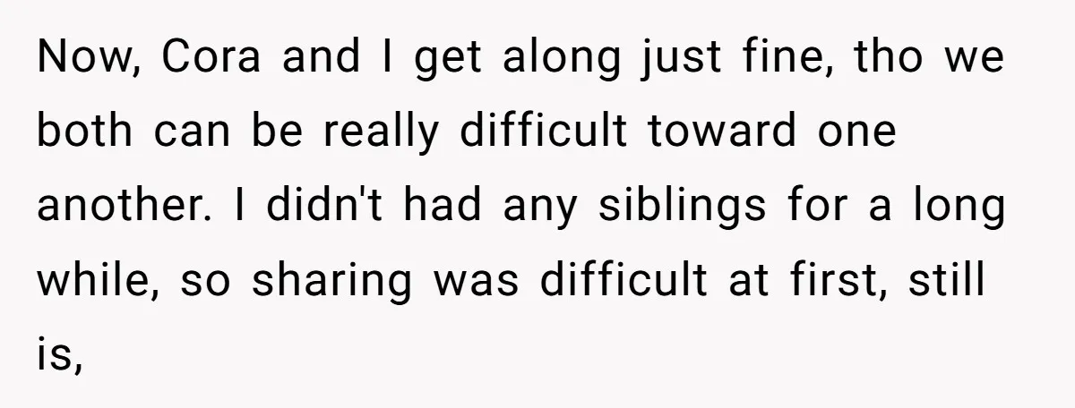 Now, Cora and I get along just fine, tho we both can be really difficult toward one another. I didn't had any siblings for a long while, so sharing was...