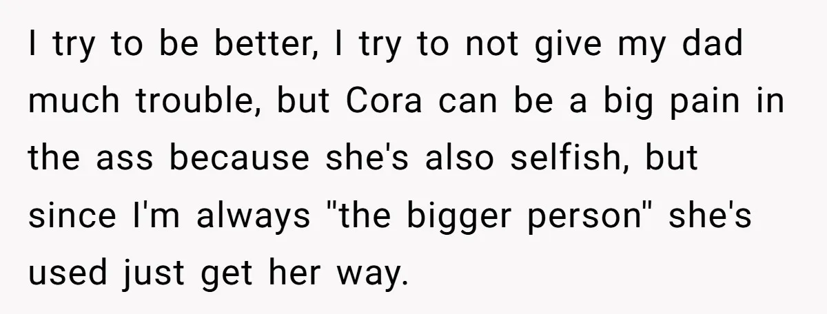 I try to be better, I try to not give my dad much trouble, but Cora can be a big pain in the ass because she's also selfish, but since...