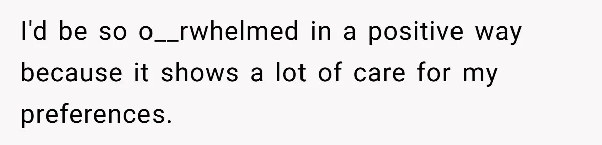 I'd be so o__rwhelmed in a positive way because it shows a lot of care for my preferences.