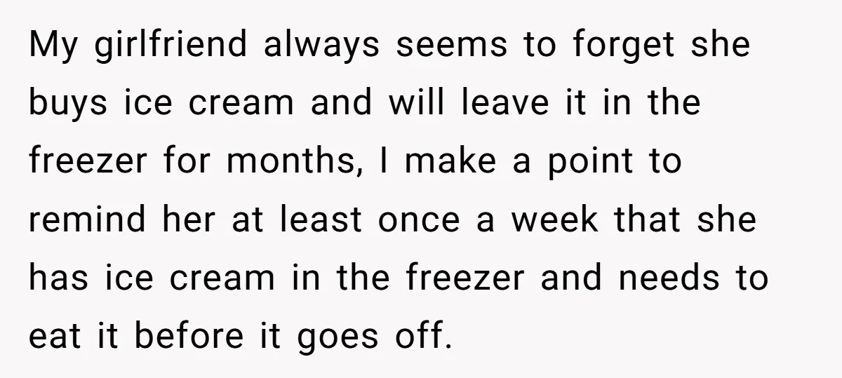 My girlfriend always seems to forget she buys ice cream and will leave it in the freezer for months, I make a point to remind her at least once a...