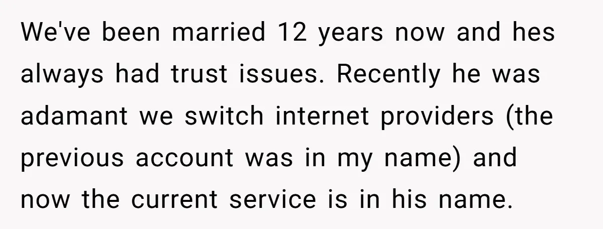 We've been married 12 years now and hes always had trust issues. Recently he was adamant we switch internet providers (the previous account was in my name) and now the...